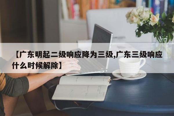 【广东明起二级响应降为三级,广东三级响应什么时候解除】