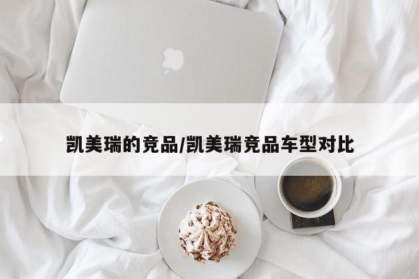 凯美瑞的竞品/凯美瑞竞品车型对比
