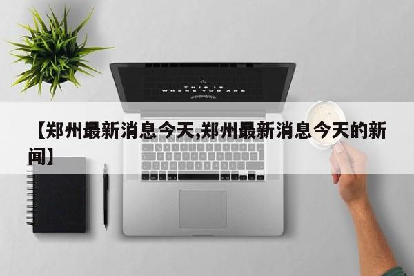 【郑州最新消息今天,郑州最新消息今天的新闻】