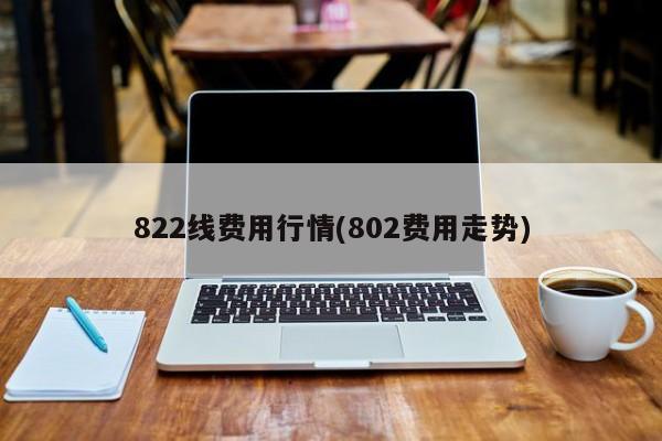 822线费用行情(802费用走势)
