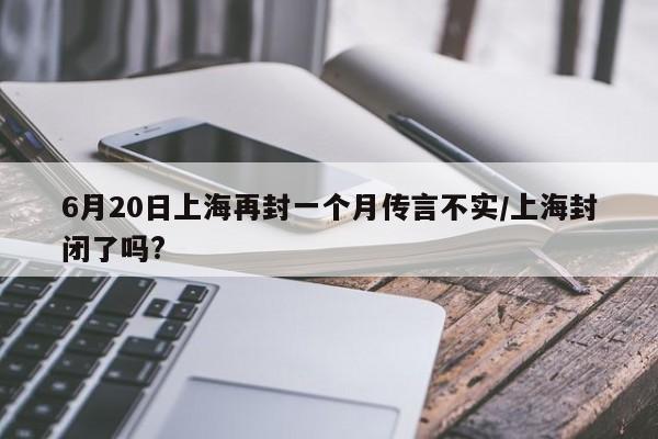 6月20日上海再封一个月传言不实/上海封闭了吗?
