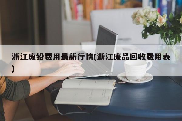 浙江废铅费用最新行情(浙江废品回收费用表)