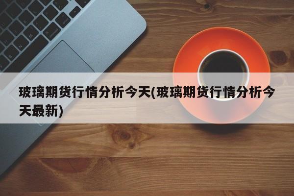 玻璃期货行情分析今天(玻璃期货行情分析今天最新)