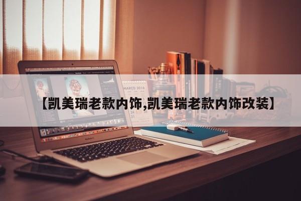 【凯美瑞老款内饰,凯美瑞老款内饰改装】