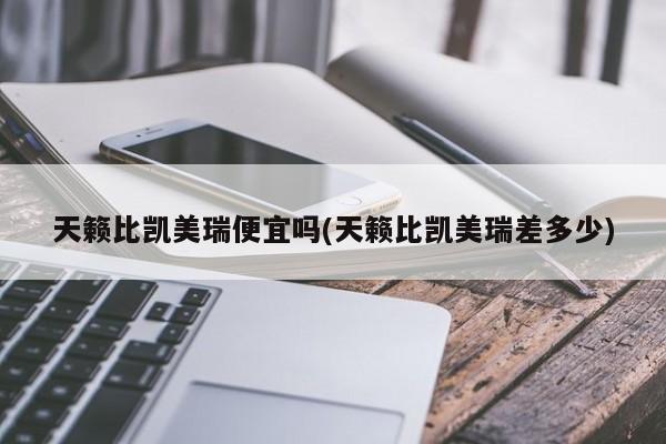 天籁比凯美瑞便宜吗(天籁比凯美瑞差多少)