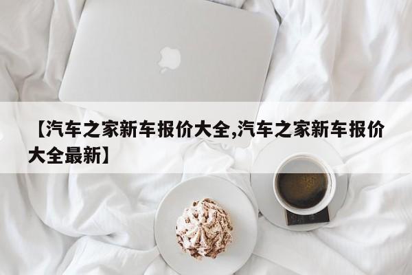 【汽车之家新车报价大全,汽车之家新车报价大全最新】
