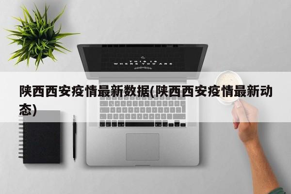 陕西西安疫情最新数据(陕西西安疫情最新动态)