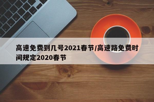 高速免费到几号2021春节/高速路免费时间规定2020春节