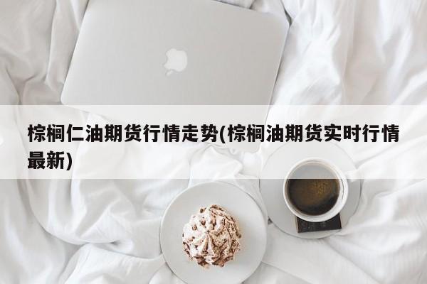 棕榈仁油期货行情走势(棕榈油期货实时行情最新)