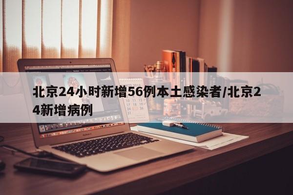 北京24小时新增56例本土感染者/北京24新增病例