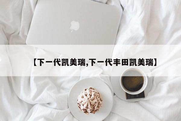 【下一代凯美瑞,下一代丰田凯美瑞】