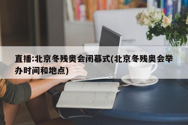 直播:北京冬残奥会闭幕式(北京冬残奥会举办时间和地点)