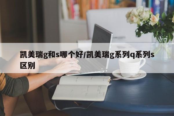 凯美瑞g和s哪个好/凯美瑞g系列q系列s区别