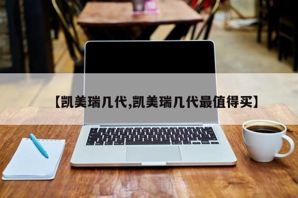 【凯美瑞几代,凯美瑞几代最值得买】