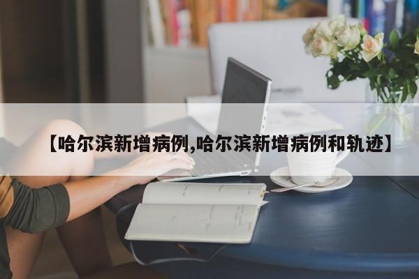 【哈尔滨新增病例,哈尔滨新增病例和轨迹】