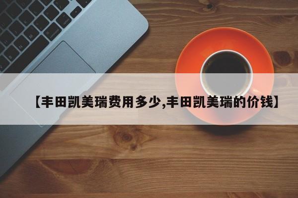 【丰田凯美瑞费用多少,丰田凯美瑞的价钱】