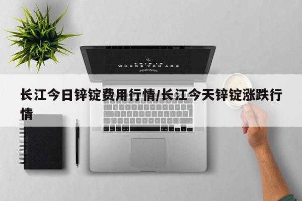 长江今日锌锭费用行情/长江今天锌锭涨跌行情