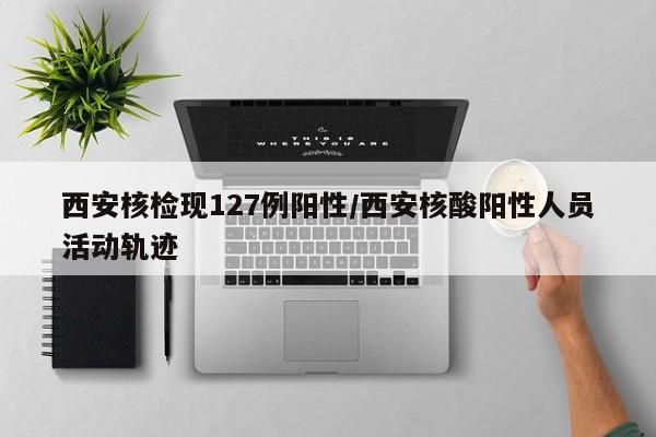西安核检现127例阳性/西安核酸阳性人员活动轨迹
