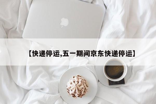 【快递停运,五一期间京东快递停运】