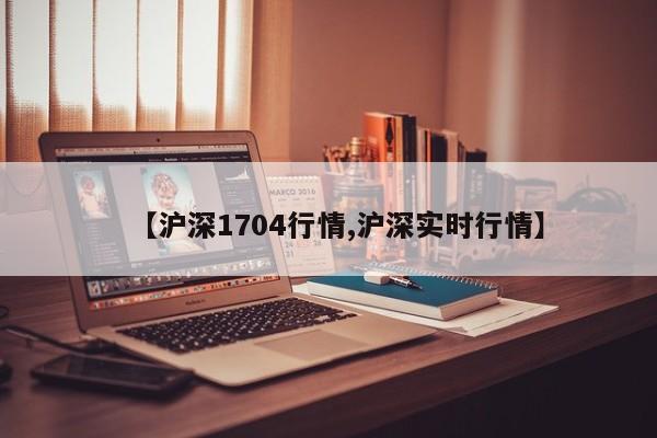 【沪深1704行情,沪深实时行情】
