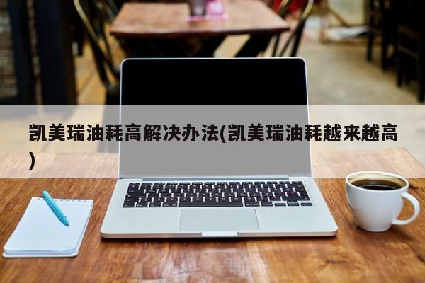 凯美瑞油耗高解决办法(凯美瑞油耗越来越高)