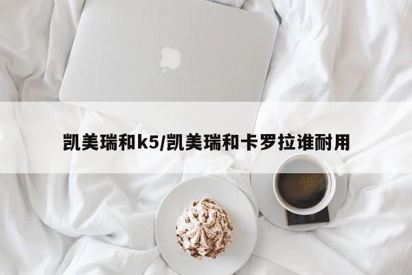 凯美瑞和k5/凯美瑞和卡罗拉谁耐用