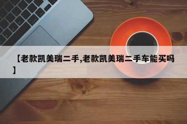【老款凯美瑞二手,老款凯美瑞二手车能买吗】