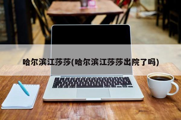 哈尔滨江莎莎(哈尔滨江莎莎出院了吗)