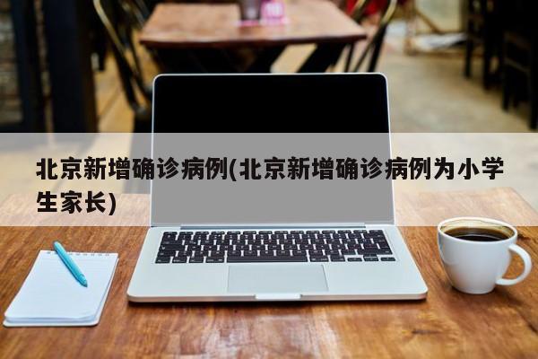 北京新增确诊病例(北京新增确诊病例为小学生家长)