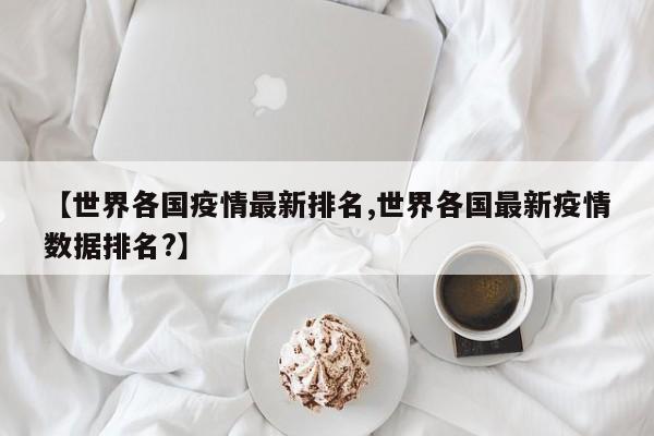【世界各国疫情最新排名,世界各国最新疫情数据排名?】