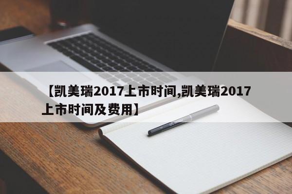 【凯美瑞2017上市时间,凯美瑞2017上市时间及费用】