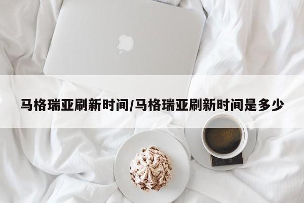 马格瑞亚刷新时间/马格瑞亚刷新时间是多少