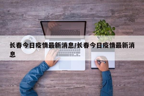 长春今日疫情最新消息/长春今日疫情最新消息