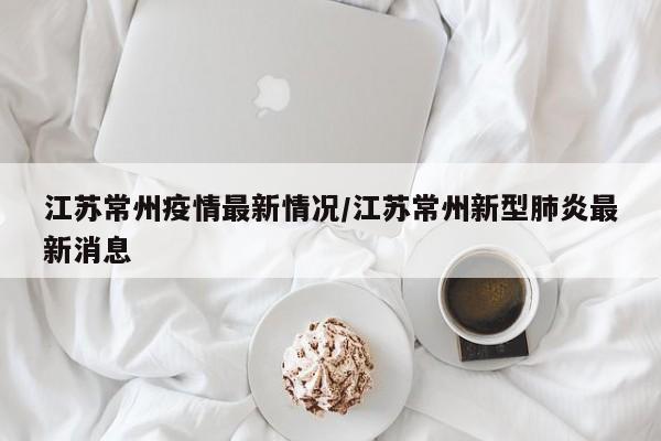 江苏常州疫情最新情况/江苏常州新型肺炎最新消息