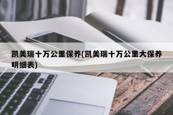 凯美瑞十万公里保养(凯美瑞十万公里大保养明细表)