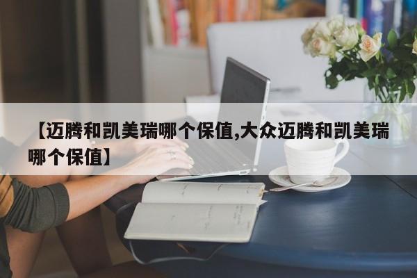 【迈腾和凯美瑞哪个保值,大众迈腾和凯美瑞哪个保值】