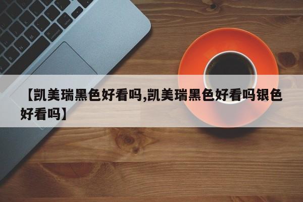 【凯美瑞黑色好看吗,凯美瑞黑色好看吗银色好看吗】