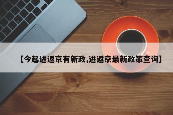 【今起进返京有新政,进返京最新政策查询】